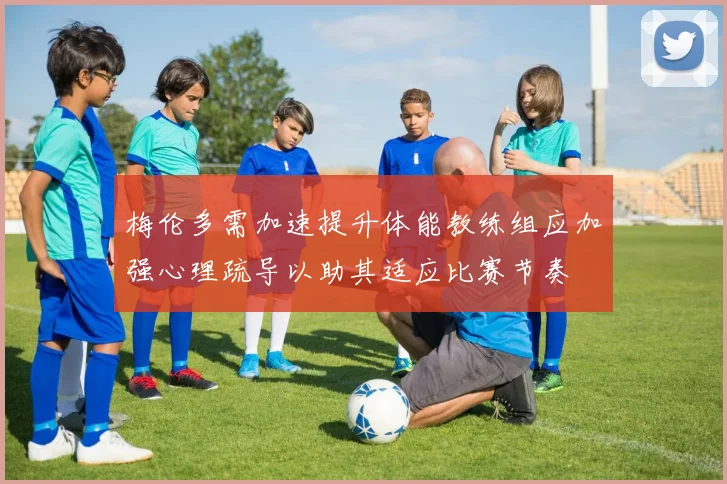 梅伦多需加速提升体能教练组应加强心理疏导以助其适应比赛节奏