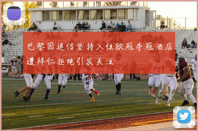 巴黎因迷信坚持入住欧冠夺冠酒店遭拜仁拒绝引发关注