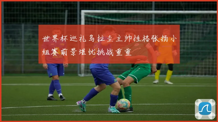 世界杯巡礼乌拉圭主帅性格张扬小组赛前景堪忧挑战重重