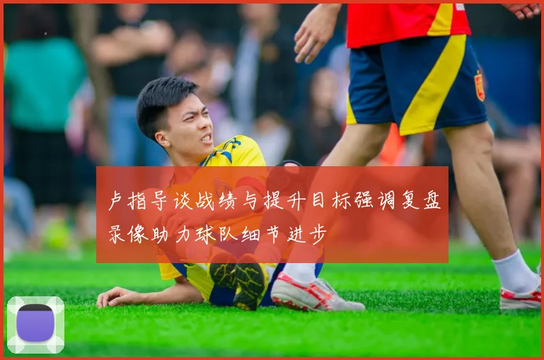 卢指导谈战绩与提升目标强调复盘录像助力球队细节进步