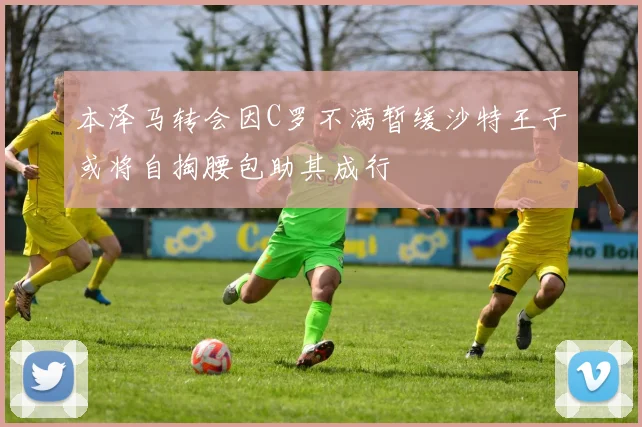 本泽马转会因C罗不满暂缓沙特王子或将自掏腰包助其成行