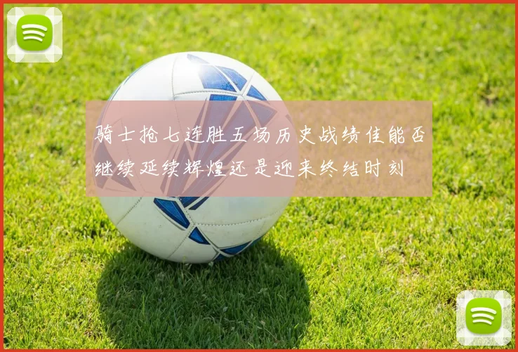 骑士抢七连胜五场历史战绩佳能否继续延续辉煌还是迎来终结时刻