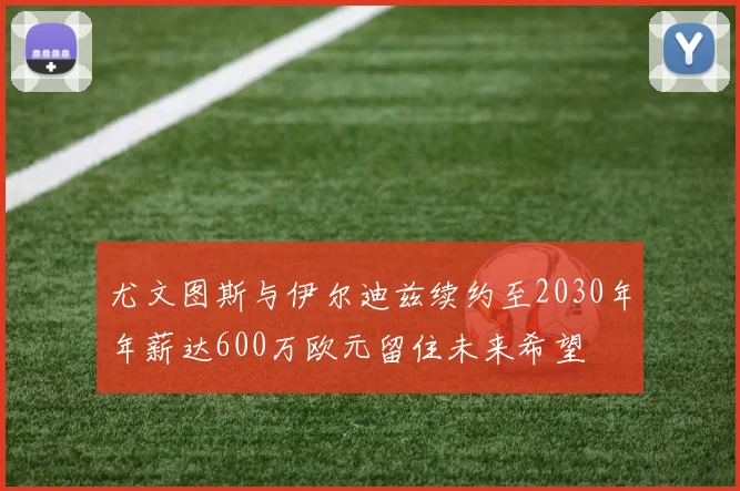 尤文图斯与伊尔迪兹续约至2030年年薪达600万欧元留住未来希望