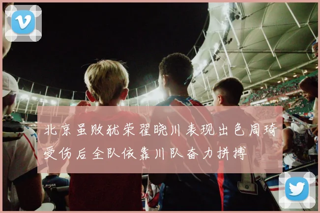 北京虽败犹荣翟晓川表现出色周琦受伤后全队依靠川队奋力拼搏