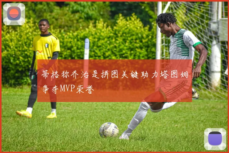蒂格称乔治是拼图关键助力塔图姆争夺MVP荣誉