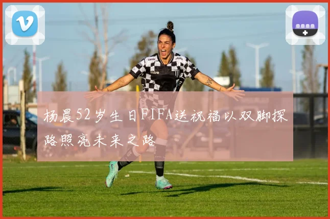 杨晨52岁生日FIFA送祝福以双脚探路照亮未来之路
