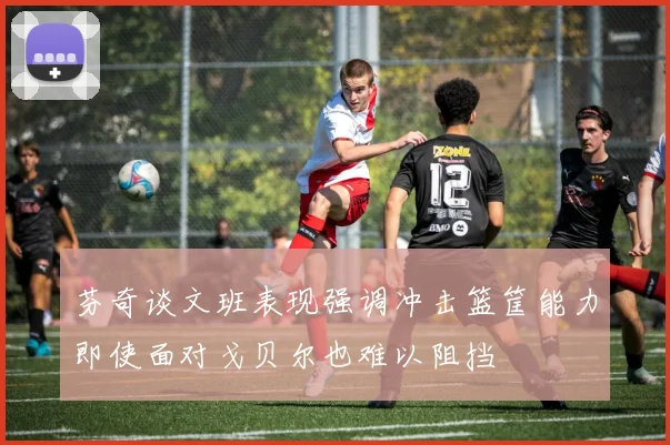 芬奇谈文班表现强调冲击篮筐能力即使面对戈贝尔也难以阻挡