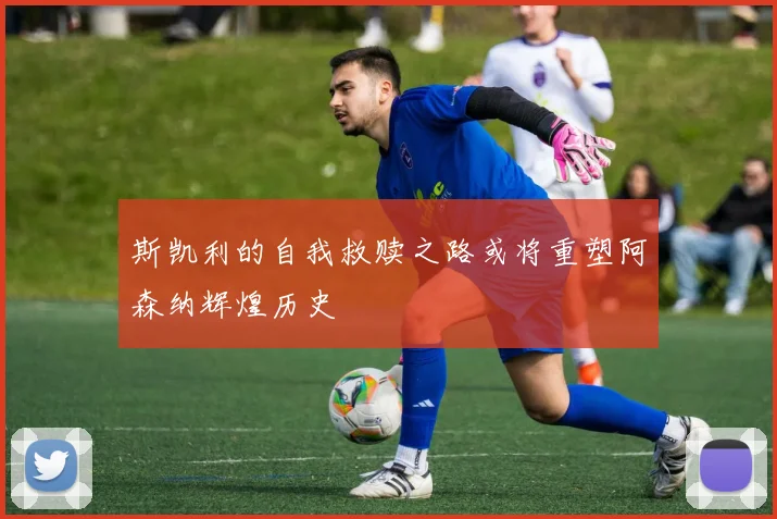 斯凯利的自我救赎之路或将重塑阿森纳辉煌历史