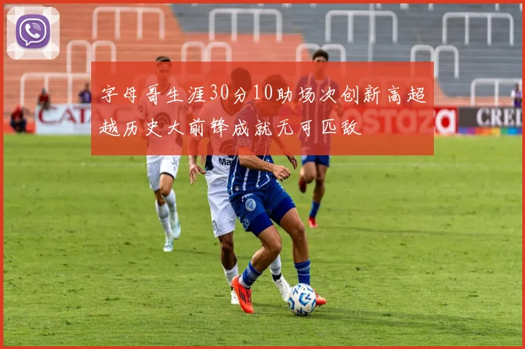 字母哥生涯30分10助场次创新高超越历史大前锋成就无可匹敌