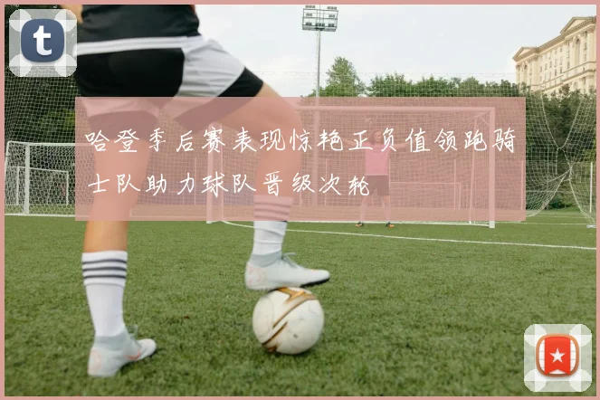 哈登季后赛表现惊艳正负值领跑骑士队助力球队晋级次轮